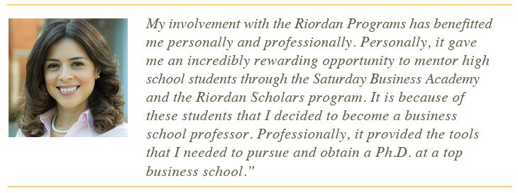 My involvement with the Riordan Program has benefitted me personally and professionally. Personally, it gave me an incredibly rewarding opportunity to mentor high school students through the Saturday Business Academy and the Riordan Scholars program. It is because of these students that I decided to become a business school professor. Professionally, it provided the tools that i needed to puruse and obtain a PhD at a top business school
